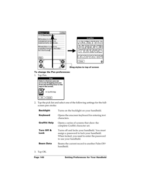 Page 156Page 149  Setting Preferences for Your Handheld
To change the Pen preferences:
1. Tap Pen.
2. Tap the pick list and select one of the following settings for the full-
screen pen stroke:
3. Tap OK.
BacklightTurns on the backlight on your handheld.
KeyboardOpens the onscreen keyboard for entering text 
characters.
Graffiti HelpOpens a series of screens that show the 
complete Graffiti character set.
Turn Off & 
LockTurns off and locks your handheld. You must 
assign a password to lock your handheld. 
When...