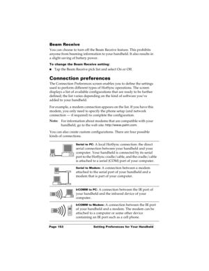 Page 160Page 153  Setting Preferences for Your Handheld
Beam Receive
You can choose to turn off the Beam Receive feature. This prohibits 
anyone from beaming information to your handheld. It also results in 
a slight saving of battery power.
To change the Beam Receive setting:
nTap the Beam Receive pick list and select On or Off.
Connection preferences
The Connection Preferences screen enables you to define the settings 
used to perform different types of HotSync operations. The screen 
displays a list of...