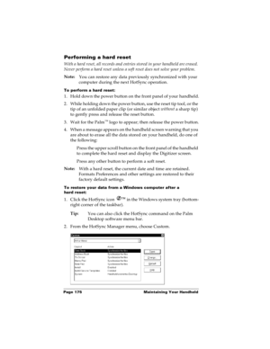 Page 182Page 175  Maintaining Your Handheld
Performing a hard reset
With a hard reset, all records and entries stored in your handheld are erased. 
Never perform a hard reset unless a soft reset does not solve your problem.
 
Note: 
You can restore any data previously synchronized with your 
computer during the next HotSync operation.
To perform a hard reset:
1. Hold down the power button on the front panel of your handheld.
2. While holding down the power button, use the reset tip tool, or the 
tip of an...