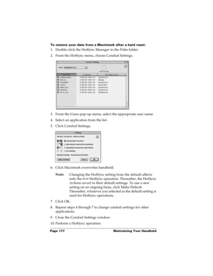 Page 184Page 177  Maintaining Your Handheld
To restore your data from a Macintosh after a hard reset:
1. Double-click the HotSync Manager in the Palm folder.
2. From the HotSync menu, choose Conduit Settings.
3. From the Users pop-up menu, select the appropriate user name.
4. Select an application from the list.
5. Click Conduit Settings.
6. Click Macintosh overwrites handheld.
Note:
Changing the HotSync setting from the default affects 
only the next
 HotSync operation. Thereafter, the HotSync 
Actions revert...