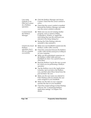 Page 192Page 185  Frequently Asked Questions
I am using 
Outlook as my 
PIM, but I cannot 
do a HotSync 
operation.nClick the HotSync Manager and choose 
Custom. Check that the correct conduit is 
active.
nCheck that the correct conduit is installed. 
Reinstall the HotSync Manager and make 
sure the correct conduit is selected.
I cannot launch 
the HotSync 
Manager.nMake sure you are not running another 
program, such as America Online, 
CompuServe, WinFax, or AppleTalk 
networking that uses the serial port you...