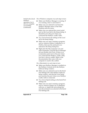 Page 193Appendix B Page 186
I tried to do a local 
HotSync 
operation, but it 
did not complete 
successfully. 
(continued)On a Windows computer, try each step in turn:
nMake sure HotSync Manager is running. If 
it is running, close it, and restart it. 
nMake sure you selected Local from the 
HotSync Manager menu or the Palm 
Desktop software menu.
nMake sure you selected the correct serial 
port on the Local tab in the Setup dialog. It 
should be set to the port where you 
connected the HotSync cradle/cable....