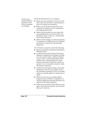 Page 194Page 187  Frequently Asked Questions
I tried to do a 
modem HotSync 
operation, but it 
did not complete 
successfully.Check the following on your computer:
nMake sure your computer is turned on and 
that it does not shut down automatically as 
part of an energy-saving feature.
nMake sure the modem connected to your 
computer is turned on and is connected to 
the outgoing phone line. 
nMake sure the modem you are using with 
your handheld has an on-off switch. Your 
handheld cannot “wake up” a modem that...