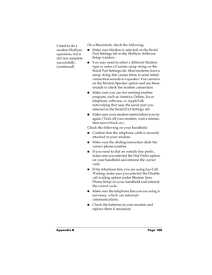 Page 195Appendix B Page 188
I tried to do a 
modem HotSync 
operation, but it 
did not complete 
successfully. 
(continued)On a Macintosh, check the following:
nMake sure Modem is selected on the Serial 
Port Settings tab in the HotSync Software 
Setup window.
nYou may need to select a different Modem 
type or enter a Custom setup string on the 
S e r i a l  P o r t  S e t t i n g s  t a b .  M o s t  m o d e m s  h a v e  a  
setup string that causes them to send initial 
connection sounds to a speaker. You can...
