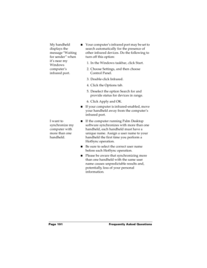 Page 198Page 191  Frequently Asked Questions
My handheld 
displays the 
message “Waiting 
for sender” when 
it’s near my 
Windows 
computer’s 
infrared port.nYour computer’s infrared port may be set to 
search automatically for the presence of 
other infrared devices. Do the following to 
turn off this option:
1. In the Windows taskbar, click Start.
2. Choose Settings, and then choose 
Control Panel.
3. Double-click Infrared.
4. Click the Options tab.
5. Deselect the option Search for and 
provide status for...