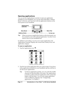 Page 24Page 17  Introduction to Your Palm™ m100 Series Handheld
Opening applications
You can use the Applications Launcher to open any application 
installed on your handheld. You can also open Date Book, Address 
Book, To Do List, and Note Pad with the application buttons on the 
front panel of your handheld.
Tip:
When you press an application button on the front panel, you 
have instant access to the selected application. You don’t even 
need to turn on your handheld first. 
In addition to providing a way for...