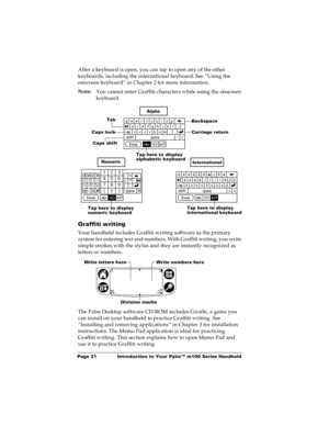 Page 28Page 21  Introduction to Your Palm™ m100 Series Handheld
After a keyboard is open, you can tap to open any of the other 
keyboards, including the international keyboard. See “Using the 
onscreen keyboard” in Chapter 2 for more information.
Note:
You cannot enter Graffiti characters while using the onscreen 
keyboard. 
Graffiti writing
Your handheld includes Graffiti writing software as the primary 
system for entering text and numbers. With Graffiti writing, you write 
simple strokes with the stylus and...