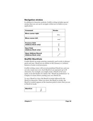 Page 41Chapter 2 Page 34
Navigation strokes
In addition to character symbols, Graffiti writing includes special 
strokes that you can use to navigate within text or fields in your 
applications. 
Graffiti ShortCuts
Graffiti ShortCuts make entering commonly used words or phrases 
quick and easy. ShortCuts are similar to the Glossary or Autotext 
features of some word processors. 
Graffiti writing comes with several predefined ShortCuts, and you 
can also create your own. Each ShortCut can represent up to 45...