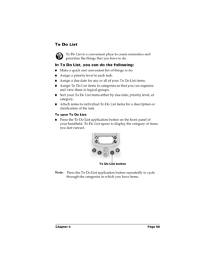 Page 63Chapter 4 Page 56
To Do List
To Do List is a convenient place to create reminders and 
prioritize the things that you have to do.
In To Do List, you can do the following:
nMake a quick and convenient list of things to do.
nAssign a priority level to each task.
nAssign a due date for any or all of your To Do List items. 
nAssign To Do List items to categories so that you can organize 
and view them in logical groups.
nSort your To Do List items either by due date, priority level, or 
category.
nAttach...