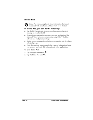 Page 66Page 59  Using Your Applications
Memo Pad
Memo Pad provides a place to store information that is not 
associated with Date Book, Address Book, or To Do List.
In Memo Pad, you can do the following:
nUse Graffiti characters to store memos, lists, or any other text 
message on your handheld. 
nDrag and drop memos into popular computer applications like 
Microsoft Word when you synchronize using Palm™ Desktop 
software and HotSync technology.
nAssign memos to categories so that you can organize and view them...