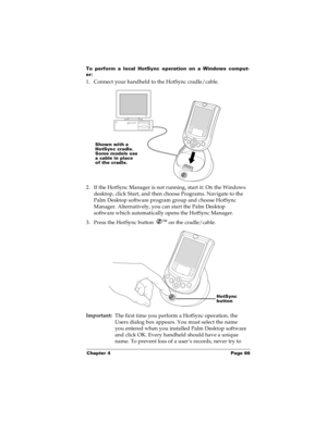 Page 73Chapter 4 Page 66
To perform a local HotSync operation on a Windows comput-
er:
1. Connect your handheld to the HotSync cradle/cable.
2. If the HotSync Manager is not running, start it: On the Windows 
desktop, click Start, and then choose Programs. Navigate to the 
Palm Desktop software program group and choose HotSync 
Manager. Alternatively, you can start the Palm Desktop 
software which automatically opens the HotSync Manager. 
3. Press the HotSync button Ô
 on the cradle/cable.
Important:
The first...