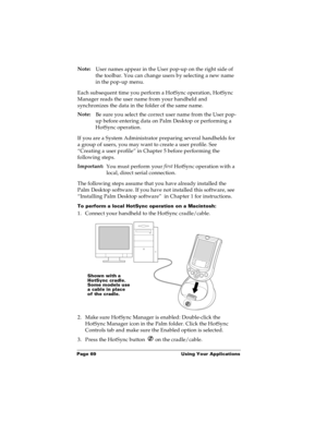 Page 76Page 69  Using Your Applications
Note:
User names appear in the User pop-up on the right side of 
the toolbar. You can change users by selecting a new name 
in the pop-up menu. 
Each subsequent time you perform a HotSync operation, HotSync 
Manager reads the user name from your handheld and 
synchronizes the data in the folder of the same name.
Note:
Be sure you select the correct user name from the User pop-
up before entering data on Palm Desktop or performing a 
HotSync operation.
If you are a System...