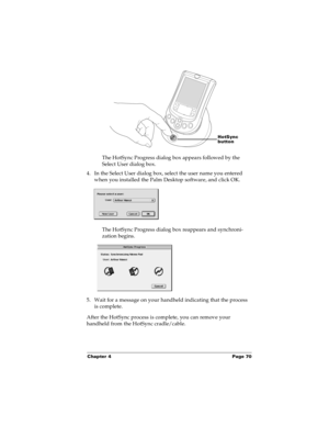 Page 77Chapter 4 Page 70
The HotSync Progress dialog box appears followed by the 
Select User dialog box.
4. In the Select User dialog box, select the user name you entered 
when you installed the Palm Desktop software, and click OK.
The HotSync Progress dialog box reappears and synchroni-
zation begins.
5. Wait for a message on your handheld indicating that the process 
is complete.
After the HotSync process is complete, you can remove your 
handheld from the HotSync cradle/cable.
HotSync 
button 