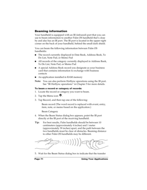 Page 78Page 71  Using Your Applications
Beaming information
Your handheld is equipped with an IR (infrared) port that you can 
use to beam information to another Palm OS handheld that’s close 
by and also has an IR port. The IR port is located in the upper-right 
corner on the back of your handheld, behind the small dark shield. 
You can beam the following information between Palm OS 
handhelds:
nThe record currently displayed in Date Book, Address Book, To 
Do List, Note Pad, or Memo Pad
nAll records of the...