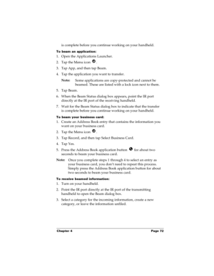 Page 79Chapter 4 Page 72
is complete before you continue working on your handheld.
To beam an application:
1. Open the Applications Launcher.
2. Tap the Menu icon  .
3. Tap App, and then tap Beam.
4. Tap the application you want to transfer.
Note:
Some applications are copy-protected and cannot be 
beamed. These are listed with a lock icon next to them.
5. Tap Beam.
6. When the Beam Status dialog box appears, point the IR port 
directly at the IR port of the receiving handheld.
7. Wait for the Beam Status...