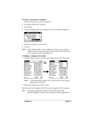 Page 81Chapter 4 Page 74
To move a record into a category:
1. Select the record you want to categorize.
2. In Address Book only: Tap Edit.
3. Tap Details.
4. Tap the Category pick list to display the list of available categories.
5. Select the category for the record.
6. Tap OK.
Note:
In the Address Edit, Note, and Memo screens you can tap the 
category name in the upper-right corner of the screen and select 
a new category for the current record.
To display a category of records:
1. Tap the category pick list...
