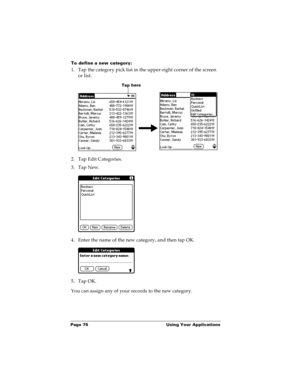 Page 82Page 75  Using Your Applications
To define a new category:
1. Tap the category pick list in the upper-right corner of the screen 
or list.
2. Tap Edit Categories. 
3. Tap New.
4. Enter the name of the new category, and then tap OK.
5. Tap OK.
You can assign any of your records to the new category.
Tap here 
