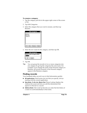 Page 83Chapter 4 Page 76
To rename a category:
1. Tap the category pick list in the upper-right corner of the screen 
or list.
2. Tap Edit Categories. 
3. Select the category that you want to rename, and then tap 
Rename.
4. Enter the new name for the category, and then tap OK.
5. Tap OK.
Tip:
You can group the records in two or more categories into 
one category by giving the categories the same name. For 
example, if you change the name of the Personal category to 
Business, all records formerly in the...