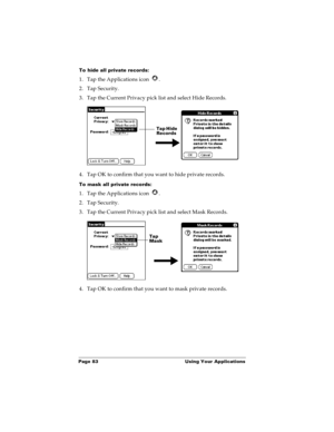 Page 90Page 83  Using Your Applications
To hide all private records:
1. Tap the Applications icon  .
2. Tap Security.
3. Tap the Current Privacy pick list and select Hide Records.
4. Tap OK to confirm that you want to hide private records. 
To mask all private records:
1. Tap the Applications icon  .
2. Tap Security.
3. Tap the Current Privacy pick list and select Mask Records.
4. Tap OK to confirm that you want to mask private records. 
Tap Hide 
Records
Tap 
Mask  