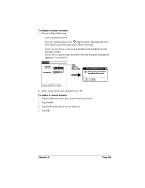 Page 91Chapter 4 Page 84
To display private records:
1. Do one of the following:
Tap a masked record.
Tap the Applications icon  , tap Security, then tap the Cur-
rent Privacy pick list and select Show Records.
If you do not have a password, hidden and masked records 
become visible. 
If you have a password, the Show Private Records dialog box 
appears. Go to step 2.
2. Enter your password, and then tap OK.
To make a record private:
1. Display the entry that you want to make private. 
2. Tap Details. 
3. Tap...