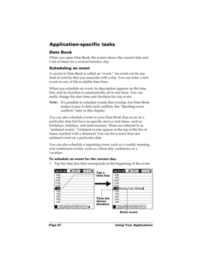 Page 94Page 87  Using Your Applications
Application-specific tasks
Date Book
When you open Date Book, the screen shows the current date and 
a list of times for a normal business day. 
Scheduling an event
A record in Date Book is called an “event.” An event can be any 
kind of activity that you associate with a day. You can enter a new 
event on any of the available time lines. 
When you schedule an event, its description appears on the time 
line, and its duration is automatically set to one hour. You can...