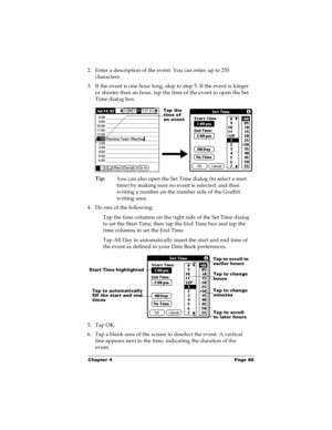 Page 95Chapter 4 Page 88
2. Enter a description of the event. You can enter up to 255 
characters.
3. If the event is one hour long, skip to step 5. If the event is longer 
or shorter than an hour, tap the time of the event to open the Set 
Time dialog box. 
Tip:
You can also open the Set Time dialog (to select a start 
time) by making sure no event is selected, and then 
writing a number on the number side of the Graffiti 
writing area.
4. Do one of the following:
Tap the time columns on the right side of the...