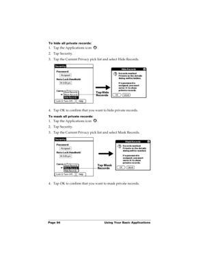 Page 102Page 94  Using Your Basic Applications
To hide all private records:
1. Tap the Applications icon  .
2. Tap Security.
3. Tap the Current Privacy pick list and select Hide Records.
4. Tap OK to confirm that you want to hide private records. 
To mask all private records:
1. Tap the Applications icon  .
2. Tap Security.
3. Tap the Current Privacy pick list and select Mask Records.
4. Tap OK to confirm that you want to mask private records. 
Tap Hide 
Records
Tap Mask 
Records 