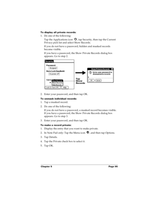 Page 103Chapter 5 Page 95
To display all private records:
1. Do one of the following:
Tap the Applications icon  , tap Security, then tap the Current 
Privacy pick list and select Show Records.
If you do not have a password, hidden and masked records 
become visible. 
If you have a password, the Show Private Records dialog box 
appears. Go to step 2.
2. Enter your password, and then tap OK.
To unmask individual records:
1. Tap a masked record.
2. Do one of the following:
If you do not have a password, a masked...