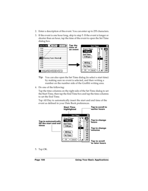 Page 108Page 100  Using Your Basic Applications
2. Enter a description of the event. You can enter up to 255 characters.
3. If the event is one hour long, skip to step 5. If the event is longer or 
shorter than an hour, tap the time of the event to open the Set Time 
dialog box. 
Tip:
You can also open the Set Time dialog (to select a start time) 
by making sure no event is selected, and then writing a 
number on the number side of the Graffiti writing area.
4. Do one of the following:
Tap the time columns on...