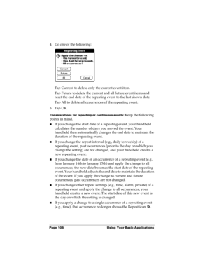 Page 114Page 106  Using Your Basic Applications
4. Do one of the following:
Tap Current to delete only the current event item.
Tap Future to delete the current and all future event items and 
reset the end date of the repeating event to the last shown date.
Tap All to delete all occurrences of the repeating event.
5. Tap OK.
Considerations for repeating or continuous events: Keep the following 
points in mind.
nIf you change the start date of a repeating event, your handheld 
calculates the number of days you...