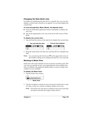 Page 115Chapter 5 Page 107
Changing the Date Book view
In addition to displaying the time list for a specific day, you can also 
display a whole week, a month, or an agenda. You can also display the 
current time. 
To cycle through Day, Week, Month, and Agenda views:
nPress the Date Book application button repeatedly to display the 
next view.
nTap on the appropriate view icon in the lower-left corner of Date 
Book.
To display the current time:
1. Tap and hold the stylus on the date bar to display the current...