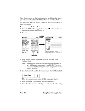 Page 122Page 114  Using Your Basic Applications
Palm Desktop software also has data import capabilities that enable 
you to load database files into Address Book on your handheld. 
See “Importing data” in Chapter 2 and Palm Desktop online Help for 
more information.
To create a new Address Book entry:
1. Press the Address Book application button   on the front of your 
handheld to display the Address list.
2. Tap New.
3. Enter the last name of the person you want to add to your 
Address Book. 
Note:
The handheld...