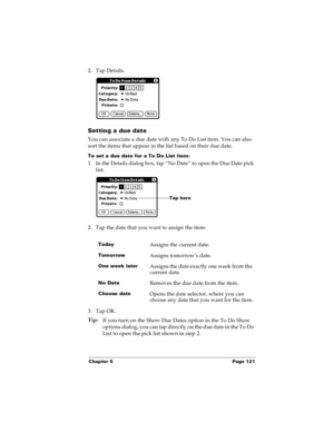 Page 129Chapter 5 Page 121
2. Tap Details.
Setting a due date
You can associate a due date with any To Do List item. You can also 
sort the items that appear in the list based on their due date.
To set a due date for a To Do List item:
1. In the Details dialog box, tap “No Date” to open the Due Date pick 
list.
2. Tap the date that you want to assign the item:
3. Tap OK.
Tip:
If you turn on the Show Due Dates option in the To Do Show 
options dialog, you can tap directly on the due date in the To Do 
List to...