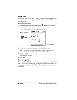 Page 132Page 124  Using Your Basic Applications
Note Pad
A record in Note Pad is called a “note.” You can assign each note a title 
and store as many notes as permitted by the memory available on 
your handheld.
To create a new note:
1. Press the Note Pad application button   on the front panel of 
your handheld to open a new note.
Note:
If Note Pad is already running, tap New. 
2. Write the information directly on the handheld screen.
Tip:
Tap the pen selector to choose a different pen width, or 
choose the...