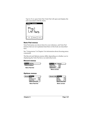 Page 135Chapter 5 Page 127
Tap Go To to open Note Pad. Note Pad will open and display the 
note associated with the alarm. 
Note Pad menus
Note Pad menus are shown here for your reference, and Note Pad 
features that are not explained elsewhere in this book are described 
here.
See “Using menus” in Chapter 1 for information about choosing menu 
commands.
The Record and Options menus differ depending on whether you’re 
displaying the Note Pad list or an individual note.
Record menus
Options menus
Note Pad list...