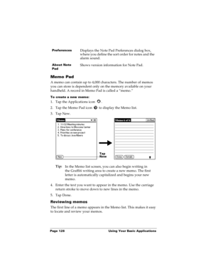 Page 136Page 128  Using Your Basic Applications
Memo Pad
A memo can contain up to 4,000 characters. The number of memos 
you can store is dependent only on the memory available on your 
handheld. A record in Memo Pad is called a “memo.” 
To create a new memo:
1. Tap the Applications icon  . 
2. Tap the Memo Pad icon   to display the Memo list.
3. Tap New.
Tip:
In the Memo list screen, you can also begin writing in 
the Graffiti writing area to create a new memo. The first 
letter is automatically capitalized and...