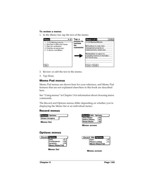 Page 137Chapter 5 Page 129
To review a memo:
1. In the Memo list, tap the text of the memo.
2. Review or edit the text in the memo. 
3. Tap Done.
Memo Pad menus
Memo Pad menus are shown here for your reference, and Memo Pad 
features that are not explained elsewhere in this book are described 
here.
See “Using menus” in Chapter 1 for information about choosing menu 
commands.
The Record and Options menus differ depending on whether you’re 
displaying the Memo list or an individual memo.
Record menus
Options...