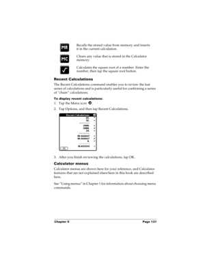 Page 139Chapter 5 Page 131
Recent Calculations
The Recent Calculations command enables you to review the last 
series of calculations and is particularly useful for confirming a series 
of “chain” calculations.
To display recent calculations:
1. Tap the Menu icon  .
2. Tap Options, and then tap Recent Calculations.
3. After you finish reviewing the calculations, tap OK.
Calculator menus
Calculator menus are shown here for your reference, and Calculator 
features that are not explained elsewhere in this book are...