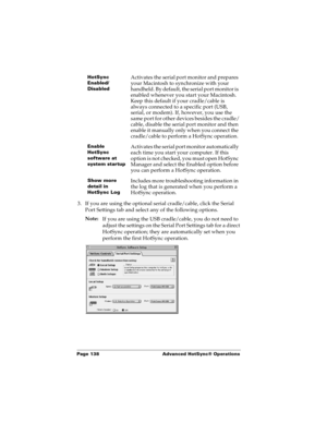 Page 146Page 138  Advanced HotSync® Operations
3. If you are using the optional serial cradle/cable, click the Serial 
Port Settings tab and select any of the following options.
Note:
If you are using the USB cradle/cable, you do not need to 
adjust the settings on the Serial Port Settings tab for a direct 
HotSync operation; they are automatically set when you 
perform the first HotSync operation.
HotSync 
Enabled/
DisabledActivates the serial port monitor and prepares 
your Macintosh to synchronize with your...
