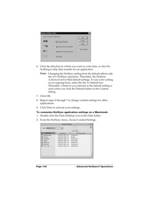 Page 150Page 142  Advanced HotSync® Operations
6. Click the direction in which you want to write data, or click Do 
Nothing to skip data transfer for an application.
Note:
Changing the HotSync setting from the default affects only 
the next
 HotSync operation. Thereafter, the HotSync 
Actions revert to their default settings. To use a new setting 
on an ongoing basis, select the Set As Default box. 
Thereafter, whatever you selected as the default setting is 
used when you click the Default button in the Custom...