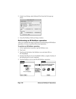 Page 154Page 146  Advanced HotSync® Operations
5. Under Local Setup, select Infrared Port from the Port pop-up 
menu.
6. Close the HotSync Software Setup window. 
Performing an IR HotSync operation
After you complete the steps to prepare for performing an IR HotSync 
operation, it is easy to perform the actual operation. 
To perform an IR HotSync operation:
1. In the Applications Launcher, tap the HotSync icon.
2. Tap Local.
3. Tap the pick list below the HotSync icon and select IR to a 
PC/Handheld.
4. Position...