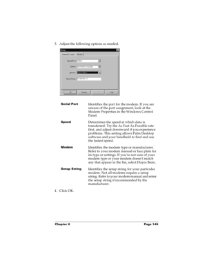 Page 157Chapter 6 Page 149
3. Adjust the following options as needed. 
4. Click OK.
Serial PortIdentifies the port for the modem. If you are 
unsure of the port assignment, look at the 
Modem Properties in the Windows Control 
Panel.
SpeedDetermines the speed at which data is 
transferred. Try the As Fast As Possible rate 
first, and adjust downward if you experience 
problems. This setting allows Palm Desktop 
software and your handheld to find and use 
the fastest speed.
ModemIdentifies the modem type or...