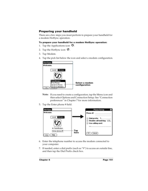 Page 159Chapter 6 Page 151
Preparing your handheld
There are a few steps you must perform to prepare your handheld for 
a modem HotSync operation. 
To prepare your handheld for a modem HotSync operation:
1. Tap the Applications icon  . 
2. Tap the HotSync icon  . 
3. Tap Modem.
4. Tap the pick list below the icon and select a modem configuration.
Note:
If you need to create a configuration, tap the Menu icon and 
then select Options and Connection Setup. See “Connection 
preferences” in Chapter 7 for more...