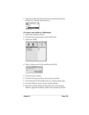 Page 163Chapter 6 Page 155
7. Select the profile from the User list and create the data for the 
profile (e.g., company phone list, etc.).
To create a user profile on a Macintosh:
1. Open Palm Desktop software.
2. From the User pop-up menu, choose Edit Users.
3. Click New Profile.
4. Enter a unique name for the profile and click OK.
5. Close the Users window.
6. From the User pop-up menu, choose the new profile.
7. Create the data for the profile (such as a company phone list).
8. From the HotSync menu, choose...