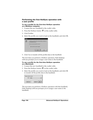 Page 164Page 156  Advanced HotSync® Operations
Performing the first HotSync operation with 
a user profile
To use a profile for the first-time HotSync operation 
on a Windows computer:
1. Connect the new handheld to the cradle/cable.
2. Press the HotSync button   on the cradle/cable.
3. Click Profiles.
4. Select the profile you want to load on the handheld, and click OK.
5. Click Yes to transfer all the profile data to the handheld.
The next time you perform a HotSync operation, Palm Desktop 
software prompts...