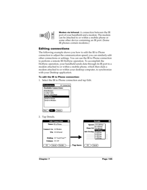 Page 173Chapter 7 Page 165
Editing connections
The following example shows you how to edit the IR to Phone 
connection to adjust the communication speed; you can similarly edit 
other connections or settings. You can use the IR to Phone connection 
to perform a remote IR HotSync operation. To accomplish the 
HotSync operation, your handheld sends data through its IR port to a 
modem attached to or within a mobile phone, which then dials a 
modem attached to or within your desktop computer, to synchronize 
with...
