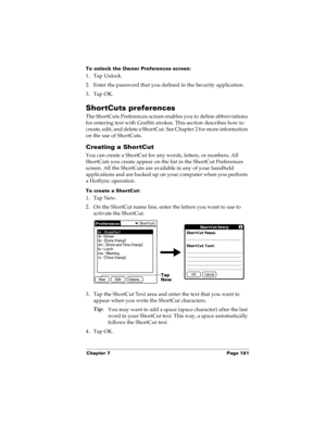 Page 189Chapter 7 Page 181
To unlock the Owner Preferences screen:
1. Tap Unlock.
2. Enter the password that you defined in the Security application.
3. Tap OK.
ShortCuts preferences
The ShortCuts Preferences screen enables you to define abbreviations 
for entering text with Graffiti strokes. This section describes how to 
create, edit, and delete a ShortCut. See Chapter 2 for more information 
on the use of ShortCuts. 
Creating a ShortCut
You can create a ShortCut for any words, letters, or numbers. All...