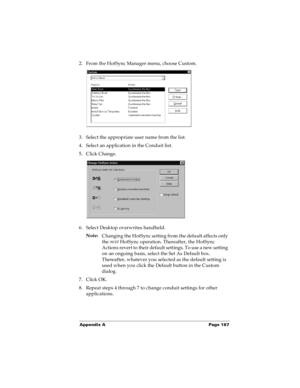 Page 195Appendix A Page 187
2. From the HotSync Manager menu, choose Custom.
3. Select the appropriate user name from the list.
4. Select an application in the Conduit list.
5. Click Change.
6. Select Desktop overwrites handheld.
Note:
Changing the HotSync setting from the default affects only 
the next
 HotSync operation. Thereafter, the HotSync 
Actions revert to their default settings. To use a new setting 
on an ongoing basis, select the Set As Default box. 
Thereafter, whatever you selected as the default...