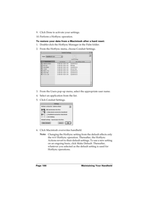 Page 196Page 188  Maintaining Your Handheld
9. Click Done to activate your settings.
10. Perform a HotSync operation.
To restore your data from a Macintosh after a hard reset:
1. Double-click the HotSync Manager in the Palm folder.
2. From the HotSync menu, choose Conduit Settings.
3. From the Users pop-up menu, select the appropriate user name.
4. Select an application from the list.
5. Click Conduit Settings.
6. Click Macintosh overwrites handheld.
Note:
Changing the HotSync setting from the default affects...