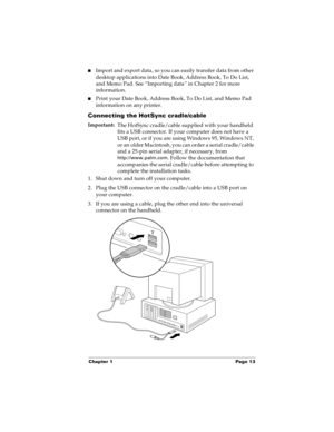 Page 21Chapter 1 Page 13
nImport and export data, so you can easily transfer data from other 
desktop applications into Date Book, Address Book, To Do List, 
and Memo Pad. See “Importing data” in Chapter 2 for more 
information.
nPrint your Date Book, Address Book, To Do List, and Memo Pad 
information on any printer.
Connecting the HotSync cradle/cable
Important:
The HotSync cradle/cable supplied with your handheld 
fits a USB connector. If your computer does not have a 
USB port, or if you are using Windows...